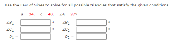 Use the Law of Sines to solve for all possible triangles that satisfy the given conditions.
a = 34, c = 40,
LA = 37°
LB₂ =
LC₂=
b₂ =
LB₁ =
LC1
b₁
=
=
0
O
O