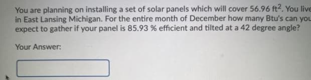You are planning on installing a set of solar panels which will cover 56.96 ft2. You live
in East Lansing Michigan. For the entire month of December how many Btu's can you
expect to gather if your panel is 85.93 % efficient and tilted at a 42 degree angle?
Your Answer:
