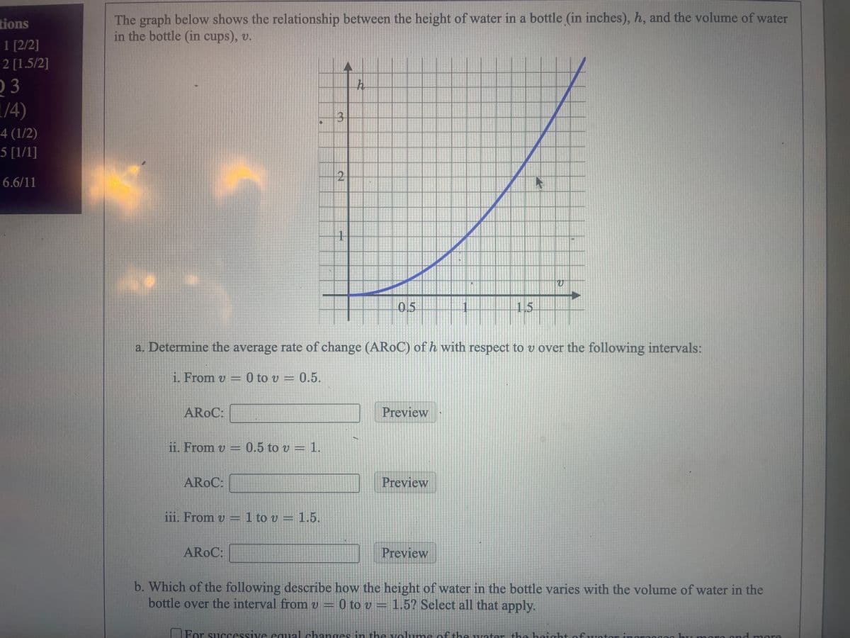 tions
1 [2/2]
2 [1.5/2]
03
1/4)
4 (1/2)
5 [1/1]
6.6/11
The graph below shows the relationship between the height of water in a bottle (in inches), h, and the volume of water
in the bottle (in cups), v.
AROC:
ii. From v = 0.5 to v 1.
AROC:
iii. From v = 1 to v = 1.5.
3
AROC:
2
1
a. Determine the average rate of change (AROC) of h with respect to v over the following intervals:
i. From v = 0 to v = 0.5.
h
05
1
Preview
Preview
15
Preview
V
b. Which of the following describe how the height of water in the bottle varies with the volume of water in the
bottle over the interval from v 0 to v 1.5? Select all that apply.
υ
For successive equal changes in the volume of the water the height of water in urm
100
and more