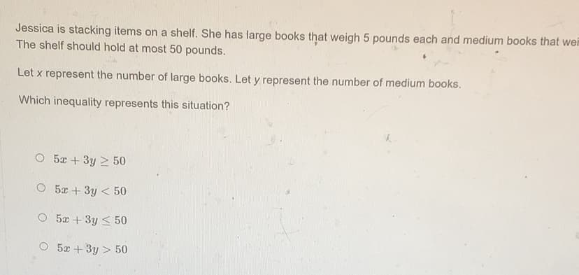 Jessica is stacking items on a shelf. She has large books that weigh 5 pounds each and medium books that wei
The shelf should hold at most 50 pounds.
Let x represent the number of large books. Let y represent the number of medium books.
Which inequality represents this situation?
