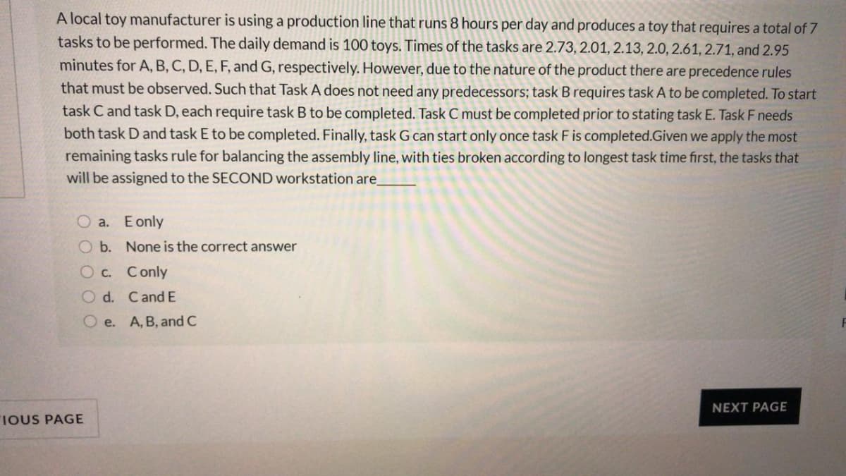 A local toy manufacturer is using a production line that runs 8 hours per day and produces a toy that requires a total of 7
tasks to be performed. The daily demand is 100 toys. Times of the tasks are 2.73, 2.01, 2.13, 2.0, 2.61, 2.71, and 2.95
minutes for A, B, C, D, E, F, and G, respectively. However, due to the nature of the product there are precedence rules
that must be observed. Such that Task A does not need any predecessors; task Brequires task A to be completed. To start
task C and task D, each require task B to be completed. Task C must be completed prior to stating task E. Task F needs
both task D and task E to be completed. Finally, task G can start only once task F is completed.Given we apply the most
remaining tasks rule for balancing the assembly line, with ties broken according to longest task time first, the tasks that
will be assigned to the SECOND workstation are
O a. E only
O b. None is the correct answer
O c. Conly
O d. CandE
O e. A, B, and C
NEXT PAGE
IOUS PAGE
