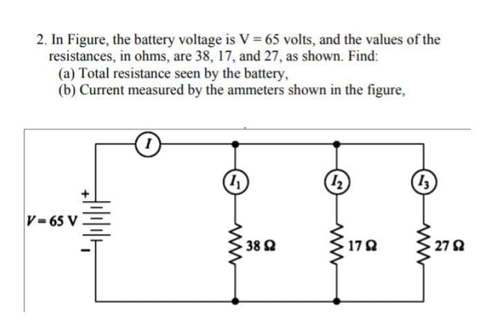 2. In Figure, the battery voltage is V= 65 volts, and the values of the
resistances, in ohms, are 38, 17, and 27, as shown. Find:
(a) Total resistance seen by the battery,
(b) Current measured by the ammeters shown in the figure,
V-65 V
38 2
17Q
272
