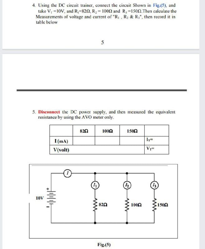 4. Using the DC circuit trainer, connect the circuit Shown in Fig.(5), and
take V, =10V, and R,-820, R2 = 1002 and R,-1500.Then calculate the
Measurements of voltage and current of "R, , R; & R;", then record it in
table below
5
5. Disconnect the DC power supply, and then measured the equivalent
resistance by using the AVO meter only.
820
1002
1500
I (mA)
V(volt)
Vr-
10V
820
1002
1502
Fig.(5)
ww
