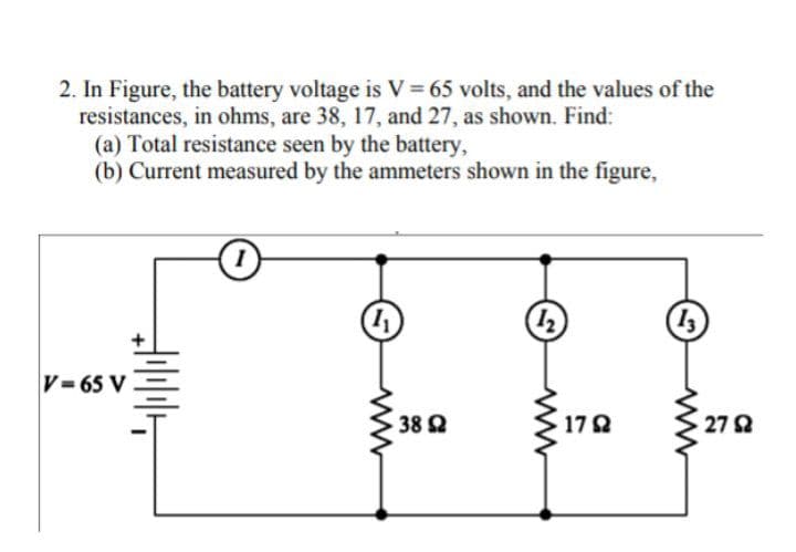 2. In Figure, the battery voltage is V = 65 volts, and the values of the
resistances, in ohms, are 38, 17, and 27, as shown. Find:
(a) Total resistance seen by the battery,
(b) Current measured by the ammeters shown in the figure,
V= 65 V
38 Q
17 2
27 2
