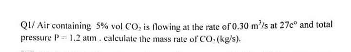 QI/ Air containing 5% vol CO, is flowing at the rate of 0.30 m'/s at 27c° and total
pressure P 1.2 atm. calculate the mass rate of CO (kg/s).
