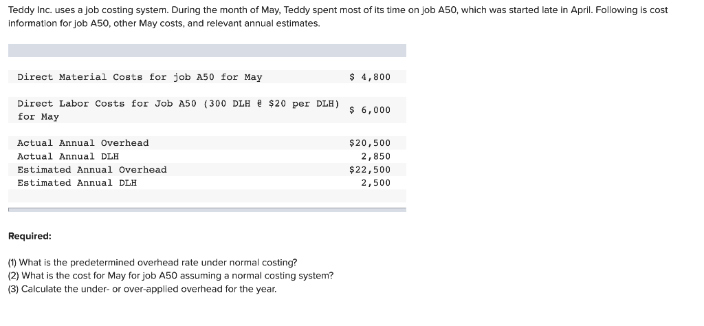Teddy Inc. uses a job costing system. During the month of May, Teddy spent most of its time on job A50, which was started late in April. Following is cost
information for job A50, other May costs, and relevant annual estimates.
Direct Material Costs for job A50 for May
Direct Labor Costs for Job A50 (300 DLH @ $20 per DLH)
for May
Actual Annual Overhead
Actual Annual DLH
Estimated Annual Overhead
Estimated Annual DLH
Required:
(1) What is the predetermined overhead rate under normal costing?
(2) What is the cost for May for job A50 assuming a normal costing system?
(3) Calculate the under- or over-applied overhead for the year.
$ 4,800
$ 6,000
$20,500
2,850
$22,500
2,500