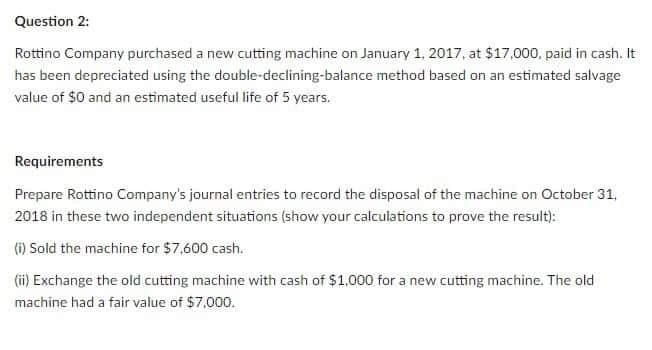 Question 2:
Rottino Company purchased a new cutting machine on January 1, 2017, at $17,000, paid in cash. It
has been depreciated using the double-declining-balance method based on an estimated salvage
value of $0 and an estimated useful life of 5 years.
Requirements
Prepare Rottino Company's journal entries to record the disposal of the machine on October 31,
2018 in these two independent situations (show your calculations to prove the result):
(i) Sold the machine for $7,600 cash.
(ii) Exchange the old cutting machine with cash of $1,000 for a new cutting machine. The old
machine had a fair value of $7,000.
