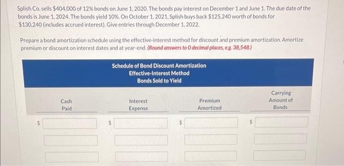 Splish Co. sells $404,000 of 12% bonds on June 1, 2020. The bonds pay interest on December 1 and June 1. The due date of the
bonds is June 1, 2024. The bonds yield 10%. On October 1, 2021, Splish buys back $125.240 worth of bonds for
$130,240 (includes accrued interest). Give entries through December 1, 2022.
Prepare a bond amortization schedule using the effective-interest method for discount and premium amortization. Amortize
premium or discount on interest dates and at year-end. (Round answers to 0 decimal places, e.g. 38,548.)
Cash
Paid
Schedule of Bond Discount Amortization
Effective-Interest Method
Bonds Sold to Yield
Interest
Expense
Premium
Amortized
$
Carrying
Amount of
Bonds