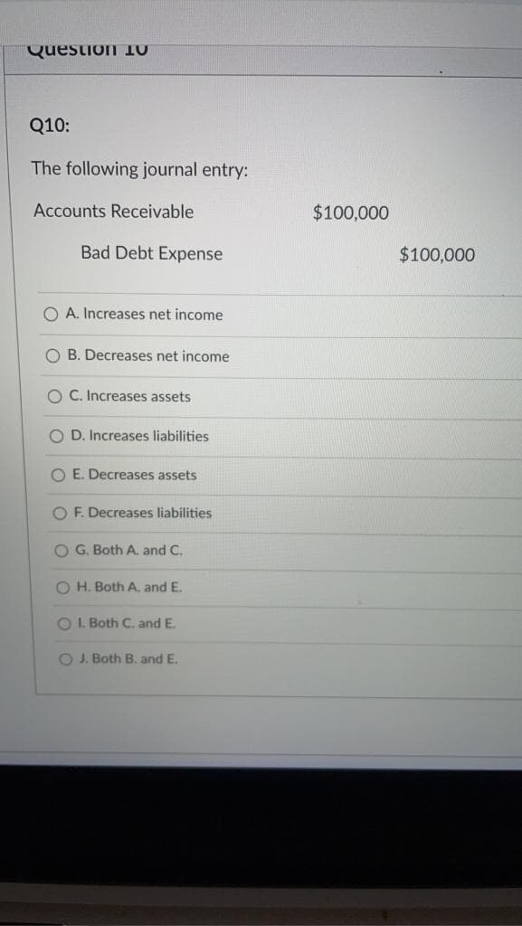 Question 1
Q10:
The following journal entry:
Accounts Receivable
Bad Debt Expense
OA. Increases net income
O B. Decreases net income
OC. Increases assets
OD. Increases liabilities
O E. Decreases assets
OF. Decreases liabilities
O G. Both A. and C.
OH. Both A. and E.
OI. Both C. and E.
OJ. Both B. and E.
$100,000
$100,000