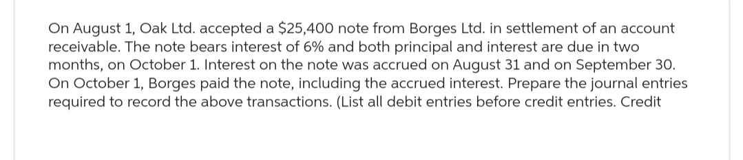 On August 1, Oak Ltd. accepted a $25,400 note from Borges Ltd. in settlement of an account
receivable. The note bears interest of 6% and both principal and interest are due in two
months, on October 1. Interest on the note was accrued on August 31 and on September 30.
On October 1, Borges paid the note, including the accrued interest. Prepare the journal entries
required to record the above transactions. (List all debit entries before credit entries. Credit