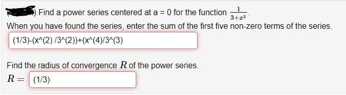 Find a power series centered at a = 0 for the function
3+z?
When you have found the series, enter the sum of the first five non-zero terms of the series.
(1/3)-(x^(2) /3^(2))+(x^(4)/3^(3)
Find the radius of convergence Rof the power series.
R = (1/3)
