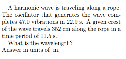 A harmonic wave is traveling along a rope.
The oscillator that generates the wave com-
pletes 47.0 vibrations in 22.9 s. A given crest
of the wave travels 352 cm along the rope in a
time period of 11.5 s.
What is the wavelength?
Answer in units of m.