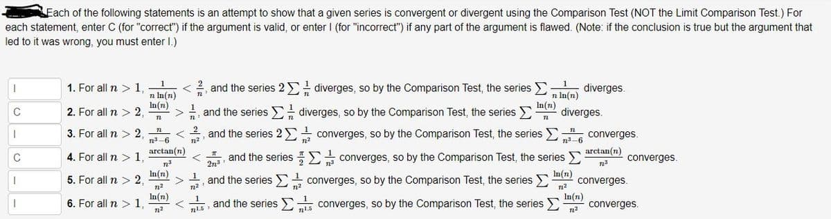 Fach of the following statements is an attempt to show that a given series is convergent or divergent using the Comparison Test (NOT the Limit Comparison Test.) For
each statement, enter C (for "correct") if the argument is valid, or enter I (for "incorrect") if any part of the argument is flawed. (Note: if the conclusion is true but the argument that
led to it was wrong, you must enter I.)
1. For all n > 1,
2, and the series 2 diverges, so by the Comparison Test, the series
diverges.
n In(n)
In(n)
2. For all n > 2,
n In(n)
In(n)
diverges.
n
1
C
*, and the series E diverges, so by the Comparison Test, the series E
3. For all n > 2,
and the series 2 converges, so by the Comparison Test, the series
converges.
n3-6
n2
n2
n-6
arctan(n)
arctan(n)
C
4. For all n > 1
and the series E converges, so by the Comparison Test, the series
converges.
In(n)
5. For all n > 2,
n2
In(n)
and the series E converges, so by the Comparison Test, the series E
converges.
n2
n2
n?
In(n)
6. For all n > 1
In(n)
and the series converges, so by the Comparison Test, the series
converges.
n15
