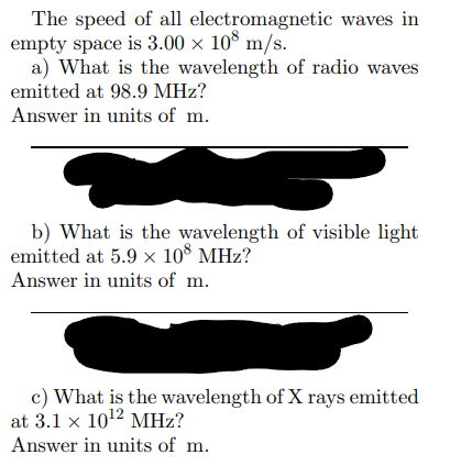 The speed of all
empty space is 3.00 × 108 m/s.
electromagnetic waves in
a) What is the wavelength of radio waves
emitted at 98.9 MHz?
Answer in units of m.
b) What is the wavelength of visible light
emitted at 5.9 × 108 MHz?
Answer in units of m.
c) What is the wavelength of X rays emitted
at 3.1 x 10¹2 MHz?
Answer in units of m.