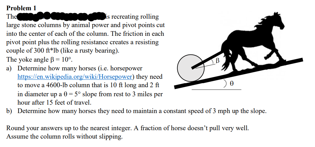 Problem 1
The SERO CHIENS C
is recreating rolling
large stone columns by animal power and pivot points cut
into the center of each of the column. The friction in each
pivot point plus the rolling resistance creates a resisting
couple of 300 ft*lb (like a rusty bearing).
The yoke angle B = 10°.
a) Determine how many horses (i.e. horsepower
https://en.wikipedia.org/wiki/Horsepower)
they need
to move a 4600-lb column that is 10 ft long and 2 ft
in diameter up a 0 = 5° slope from rest to 3 miles per
hour after 15 feet of travel.
b) Determine how many horses they need to maintain a constant speed of 3 mph up the slope.
Round your answers up to the nearest integer. A fraction of horse doesn't pull very well.
Assume the column rolls without slipping.