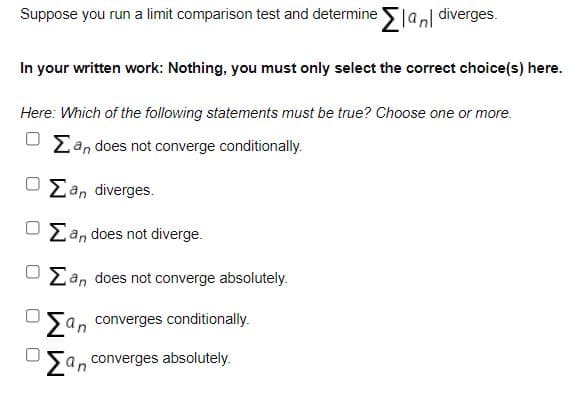 Suppose you run a limit comparison test and determine lanl diverges.
In your written work: Nothing, you must only select the correct choice(s) here.
Here: Which of the following statements must be true? Choose one or more.
Zan does not converge conditionally.
Ean diverges.
Ean does not diverge.
Zan does not converge absolutely.
San converges conditionally.
Sa, converges absolutely.
