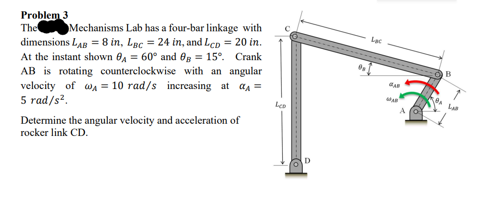 Problem 3
The
Mechanisms Lab has a four-bar linkage with
dimensions LAB = 8 in, Lâc = 24 in, and Lcp = 20 in.
At the instant shown A = 60° and OB = 15°. Crank
AB is rotating counterclockwise with an angular
velocity of WA = 10 rad/s increasing at αA =
5 rad/s².
Determine the angular velocity and acceleration of
rocker link CD.
LCD
D
OB
LBC
OLAB
WAB
A
B
OA LAB