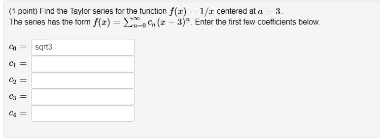(1 point) Find the Taylor series for the function f(x) = 1/r centered at a = 3.
The series has the form f(x) = E, Cn (x – 3)". Enter the first few coefficients below.
Co = sqrt3
Ci =
C2
C3 =
C4 =
