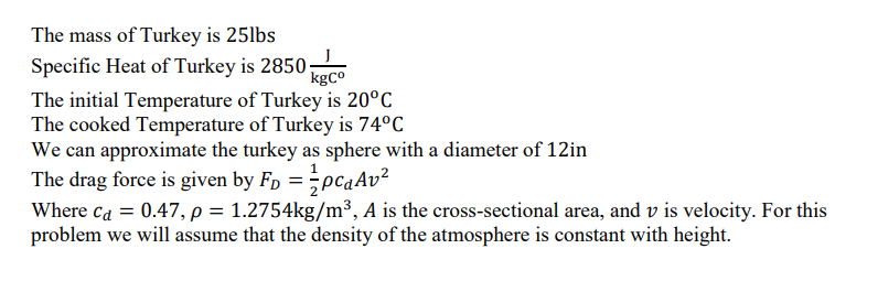 The mass of Turkey is 25lbs
Specific Heat of Turkey is 2850;
kgCo
The initial Temperature of Turkey is 20°C
The cooked Temperature of Turkey is 74°C
We can approximate the turkey as sphere with a diameter of 12in
The drag force is given by F₁ = PcAv²
Where ca = 0.47, p = 1.2754kg/m³, A is the cross-sectional area, and v is velocity. For this
problem we will assume that the density of the atmosphere is constant with height.