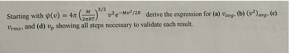 Starting with (v) = 47 (M)/2 v²e-Mv²/2R derive the expression for (a) vavg, (b) (v²) avg, (c)
2πRT
Vrms, and (d) vp showing all steps necessary to validate each result.