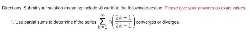 Directions: Submit your solution (meaning include all work) to the following question. Please give your answers as exact values.
2k+1
1. Use partial sums to determine if the series 2 In
k =1
converges or diverges.
2k-1
