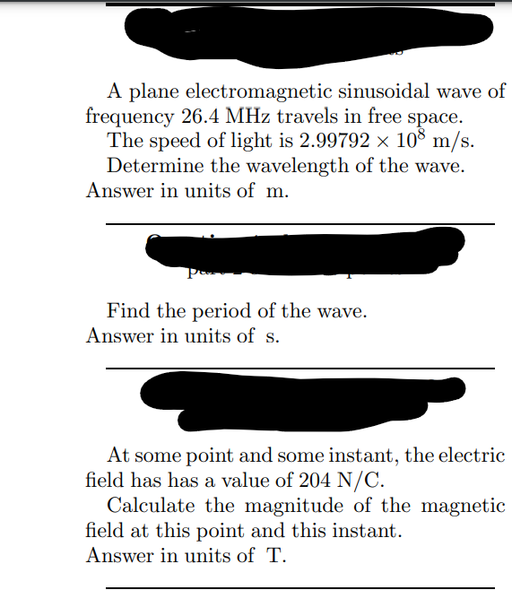 A plane electromagnetic sinusoidal wave of
frequency 26.4 MHz travels in free space.
The speed of light is 2.99792 × 108 m/s.
Determine the wavelength of the wave.
Answer in units of m.
Find the period of the wave.
Answer in units of s.
At some point and some instant, the electric
field has has a value of 204 N/C.
Calculate the magnitude of the magnetic
field at this point and this instant.
Answer in units of T.