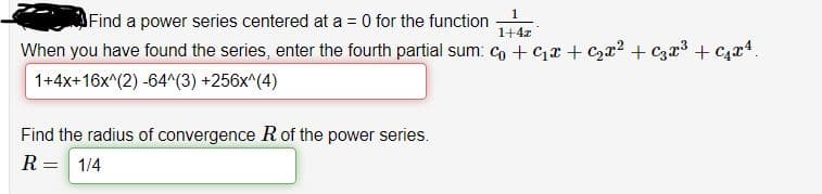 Find a power series centered at a = 0 for the function
1+4z
When you have found the series, enter the fourth partial sum: co + Cx + C2r2 + C3r³ + C4x4.
1+4x+16x^(2) -64^(3) +256x^(4)
Find the radius of convergence Rof the power series.
R= 1/4
