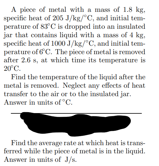 A piece of metal with a mass of 1.8 kg,
specific heat of 205 J/kg/°C, and initial tem-
perature of 83°C is dropped into an insulated
jar that contains liquid with a mass of 4 kg,
specific heat of 1000 J/kg/°C, and initial tem-
perature of 6°C. The piece of metal is removed
after 2.6 s, at which time its temperature is
20°C.
Find the temperature of the liquid after the
metal is removed. Neglect any effects of heat
transfer to the air or to the insulated jar.
Answer in units of °C.
Find the average rate at which heat is trans-
ferred while the piece of metal is in the liquid.
Answer in units of J/s.