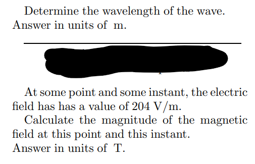 Determine the wavelength of the wave.
Answer in units of m.
At some point and some instant, the electric
field has has a value of 204 V/m.
Calculate the magnitude of the magnetic
field at this point and this instant.
Answer in units of T.