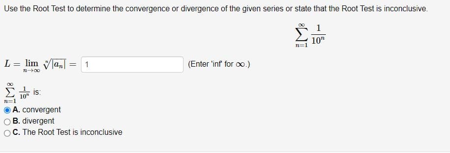Use the Root Test to determine the convergence or divergence of the given series or state that the Root Test is inconclusive.
1
10"
L = lim an
(Enter 'inf for oo.)
1
n00
is:
10"
n=1
A. convergent
B. divergent
C. The Root Test is inconclusive
