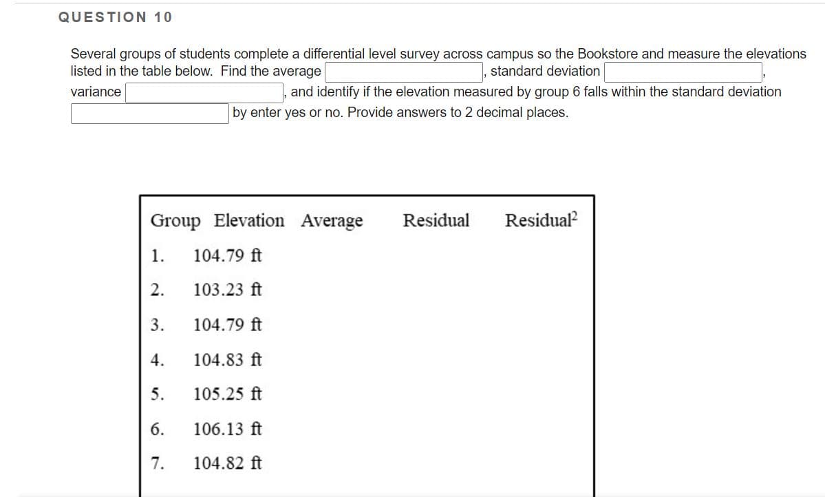 QUESTION 10
Several groups of students complete a differential level survey across campus so the Bookstore and measure the elevations
listed in the table below. Find the average
standard deviation
variance
and identify if the elevation measured by group 6 falls within the standard deviation
by enter yes or no. Provide answers to 2 decimal places.
Group Elevation Average
Residual
Residual
1.
104.79 ft
2.
103.23 ft
3.
104.79 ft
4.
104.83 ft
5.
105.25 ft
6.
106.13 ft
7.
104.82 ft
