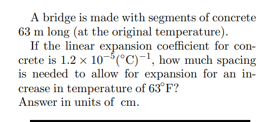 A bridge is made with segments of concrete
63 m long (at the original temperature).
If the linear expansion coefficient for con-
crete is 1.2 × 10-5(°C)-¹, how much spacing
is needed to allow for expansion for an in-
crease in temperature of 63°F?
Answer in units of cm.
