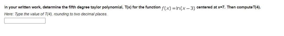 In your written work, determine the fifth degree taylor polynomial, T(x) for the function f(x) = In(x-3) centered at x-7. Then compute T(4).
Here: Type the value of T(4), rounding to two decimal places.
