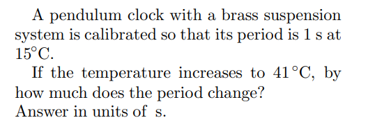 A pendulum clock with a brass suspension
system is calibrated so that its period is 1 s at
15°C.
If the temperature increases to 41°C, by
how much does the period change?
Answer in units of s.