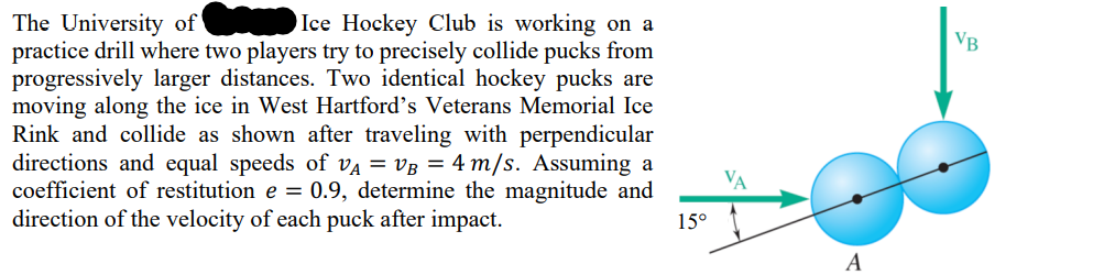 The University of
Ice Hockey Club is working on a
practice drill where two players try to precisely collide pucks from
progressively larger distances. Two identical hockey pucks are
moving along the ice in West Hartford's Veterans Memorial Ice
Rink and collide as shown after traveling with perpendicular
directions and equal speeds of VA = VB = 4 m/s. Assuming a
coefficient of restitution e = 0.9, determine the magnitude and
direction of the velocity of each puck after impact.
15°
VA
A
VB