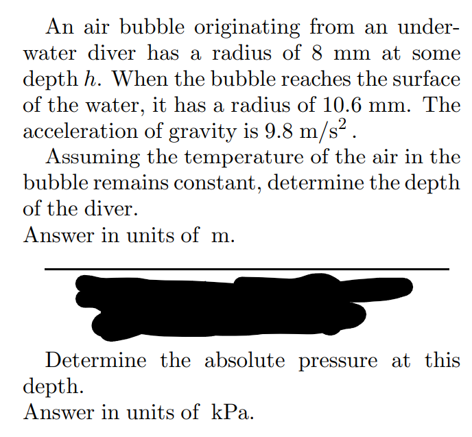 An air bubble originating from an under-
water diver has a radius of 8 mm at some
depth h. When the bubble reaches the surface
of the water, it has a radius of 10.6 mm. The
acceleration of gravity is 9.8 m/s².
Assuming the temperature of the air in the
bubble remains constant, determine the depth
of the diver.
Answer in units of m.
Determine the absolute pressure at this
depth.
Answer in units of kPa.