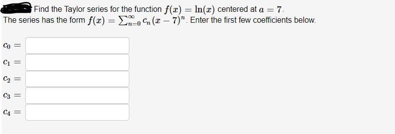 Find the Taylor series for the function f(x) = In(x) centered at a = 7.
The series has the form f(x) = Eo Cn (x – 7)". Enter the first few coefficients below.
Co =
Ci =
C2 =
C3 =
C4 =

