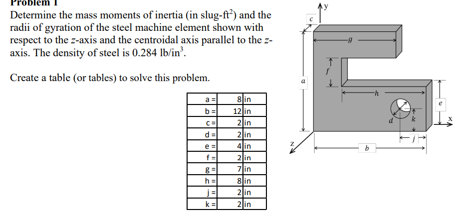 Problem
Determine the mass moments of inertia (in slug-ft²) and the
radii of gyration of the steel machine element shown with
respect to the z-axis and the centroidal axis parallel to the z-
axis. The density of steel is 0.284 lb/in³.
Create a table (or tables) to solve this problem.
a =
8 in
b=
12 in
C=
2 in
d=
2 in
e =
4 in
f=
2 in
g=
7 in
h =
8 in
j
2 in
k=
2 in
11
y
f
G
a
-h
k
Z
b
e
X