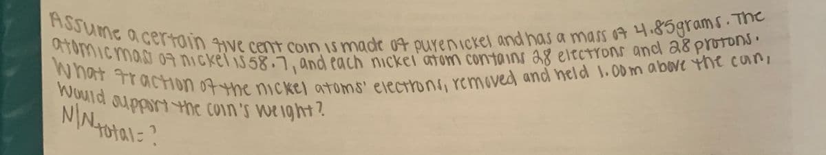 What traction 07the nCkel atoms' electrons, removed and neld 1.0D m above the can,
ASSume acertain ive cent Coin Is made a4 purenickel and has a mass 04 4.85grams. The
atomicmaa nickel is58.7, and each nicker atom contains a8 eltctrons and a8 protons.
Would oupportthe coin's Weight?
