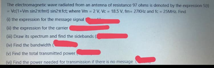The electromagnetic wave radiated from an antenna of resistance 97 ohms is denoted by the expression S(t)
Vc(1+Vm sin2Tfmt) sin2Tt fct; where Vm 2 V, Vc = 18.5 V, fm= 27KHZ and fc = 25MHz. Find
%3D
%3D
%3D
%3D
) the expression for the message signal
(ii) the expression for the carrier
(ii) Draw its spectrum and find the sidebands
(iv) Find the bandwidth
(v) Find the total transmitted power
(vi) Find the power needed for transmission if there is no message

