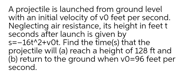 A projectile is launched from ground level
with an initial velocity of vo feet per second.
Neglecting air resistance, its height in feet t
seconds after launch is given by
s=-16t^2+v0t. Find the time(s) that the
projectile will (a) reach a height of 128 ft and
(b) return to the ground when vo=96 feet per
second.
