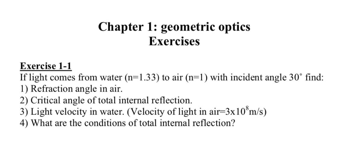 Chapter 1: geometric optics
Exercises
Exercise 1-1
If light comes from water (n=1.33) to air (n=1) with incident angle 30° find:
1) Refraction angle in air.
2) Critical angle of total internal reflection.
3) Light velocity in water. (Velocity of light in air=3x10°m/s)
4) What are the conditions of total internal reflection?
