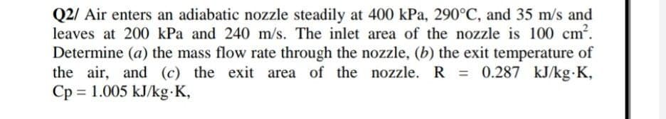 Q2/ Air enters an adiabatic nozzle steadily at 400 kPa, 290°C, and 35 m/s and
leaves at 200 kPa and 240 m/s. The inlet area of the nozzle is 100 cm?.
Determine (a) the mass flow rate through the nozzle, (b) the exit temperature of
the air, and (c) the exit area of the nozzle. R = 0.287 kJ/kg K,
Cp = 1.005 kJ/kg K,
%3D
