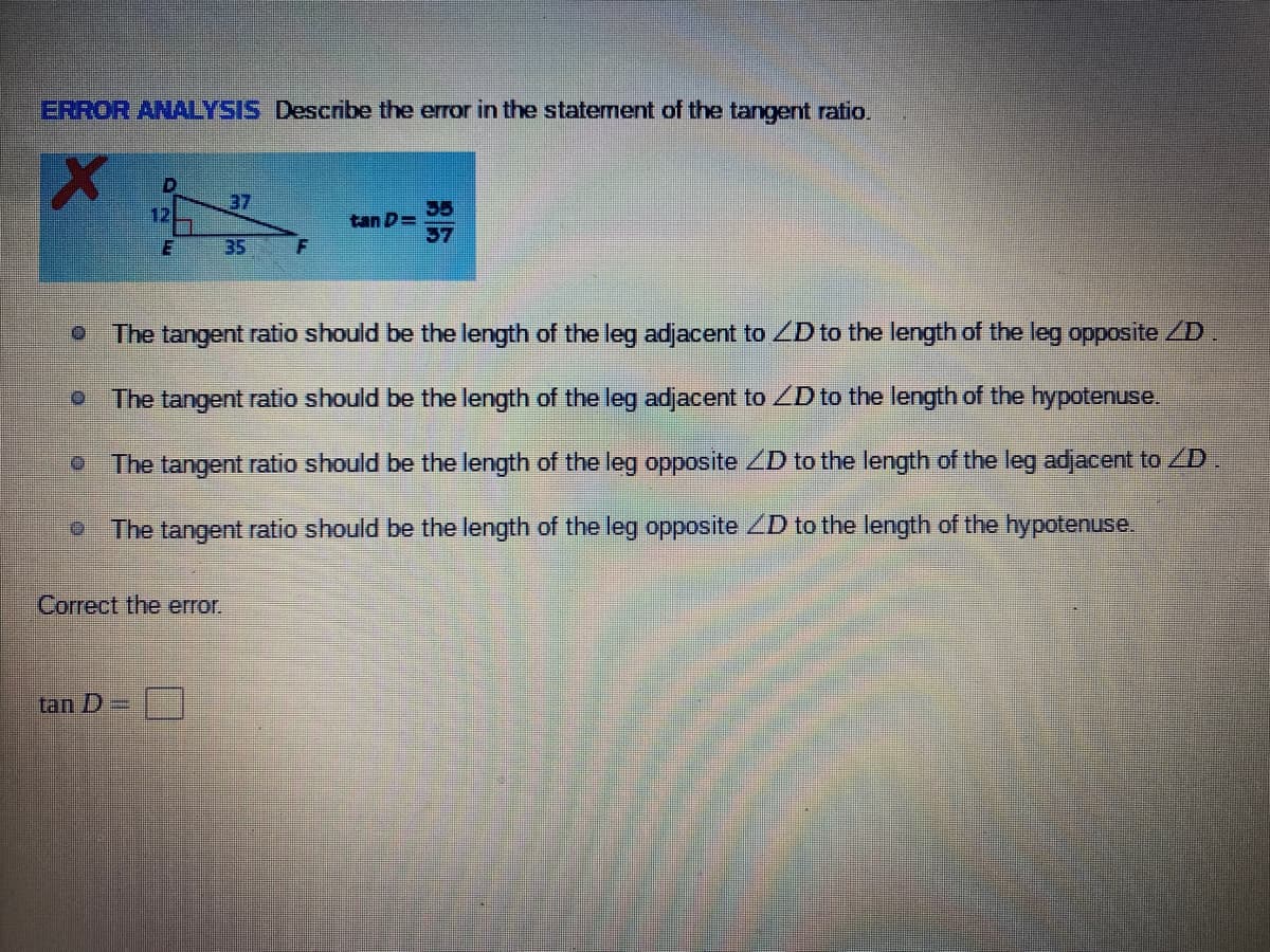 ERROR ANALYSIS Describe the error in the staterment of the tangent ratio.
37
35
tan D=
37
12
35
F
The tangent ratio should be the length of the leg adjacent to ZD to the length of the leg opposite ZD
The tangent ratio should be the length of the leg adjacent to ZD to the length of the hypotenuse.
O The tangent ratio should be the length of the leg opposite ZD to the length of the leg adjacent to D.
O The tangent ratio should be the length of the leg opposite ZD to the length of the hypotenuse.
Correct the error.
tan D =
