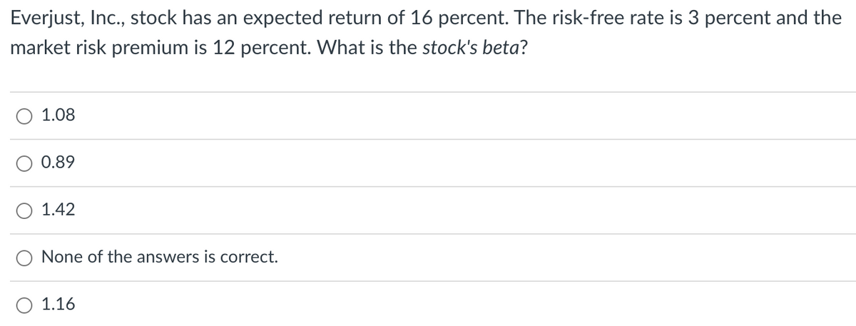 Everjust, Inc., stock has an expected return of 16 percent. The risk-free rate is 3 percent and the
market risk premium is 12 percent. What is the stock's beta?
1.08
0.89
1.42
None of the answers is correct.
1.16