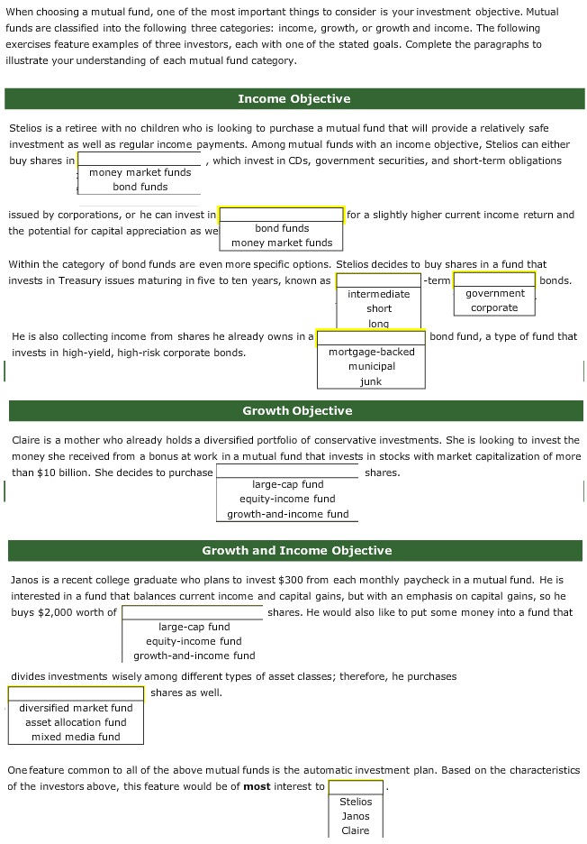When choosing a mutual fund, one of the most important things to consider is your investment objective. Mutual
funds are classified into the following three categories: income, growth, or growth and income. The following
exercises feature examples of three investors, each with one of the stated goals. Complete the paragraphs to
illustrate your understanding of each mutual fund category.
Income Objective
Stelios is a retiree with no children who is looking to purchase a mutual fund that will provide a relatively safe
investment as well as regular income payments. Among mutual funds with an income objective, Stelios can either
buy shares in
, which invest in CDs, government securities, and short-term obligations
money market funds
bond funds
issued by corporations, or he can invest in
the potential for capital appreciation as we
bond funds
money market funds
Within the category of bond funds are even more specific options. Stelios decides to buy shares in a fund that
invests in Treasury issues maturing in five to ten years, known as
-term
bonds.
He is also collecting income from shares he already owns in a
invests in high-yield, high-risk corporate bonds.
for a slightly higher current income return and
intermediate
short
long
large-cap fund
equity-income fund
growth-and-income fund
diversified market fund
asset allocation fund
mixed media fund
mortgage-backed
municipal
junk
Growth Objective
Claire is a mother who already holds a diversified portfolio of conservative investments. She is looking to invest the
money she received from a bonus at work in a mutual fund that invests in stocks with market capitalization of more
than $10 billion. She decides to purchase
shares.
large-cap fund
equity-income fund
growth-and-income fund
Growth and Income Objective
Janos is a recent college graduate who plans to invest $300 from each monthly paycheck in a mutual fund. He
interested in a fund that balances current income and capital gains, but with an emphasis on capital gains, so he
buys $2,000 worth of
shares. He would also like to put some money into a fund that
government
corporate
bond fund, a type of fund that
divides investments wisely among different types of asset classes; therefore, he purchases
shares as well.
One feature common to all of the above mutual funds is the automatic investment plan. Based on the characteristics
of the investors above, this feature would be of most interest to
Stelios
Janos
Claire