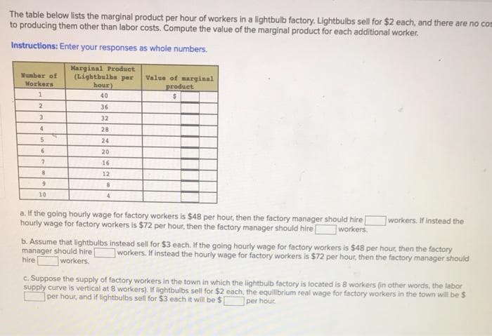 The table below lists the marginal product per hour of workers in a lightbulb factory. Lightbulbs sell for $2 each, and there are no com
to producing them other than labor costs. Compute the value of the marginal product for each additional worker.
Instructions: Enter your responses as whole numbers.
Number of
Workers
1
2
3
4
5
6
7
8
9
10
Harginal Product
(Lightbulbs per Value of marginal
hour)
product
$
40
36
32
28
24
20
16
12
8
4
a. If the going hourly wage for factory workers is $48 per hour, then the factory manager should hire
hourly wage for factory workers is $72 per hour, then the factory manager should hire [
workers.
workers. If instead the
b. Assume that lightbulbs instead sell for $3 each. If the going hourly wage for factory workers is $48 per hour, then the factory
manager should hire workers. If instead the hourly wage for factory workers is $72 per hour, then the factory manager should
hire
workers.
c. Suppose the supply of factory workers in the town in which the lightbulb factory is located is 8 workers (in other words, the labor
supply curve is vertical at 8 workers). If lightbulbs sell for $2 each, the equilibrium real wage for factory workers in the town will be $
per hour, and if lightbulbs sell for $3 each it will be $
per hour.