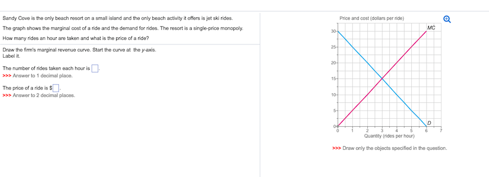 Sandy
Cove is the only beach resort on a small island and the only beach activity it offers is jet ski rides.
The graph shows the marginal cost of a ride and the demand for rides. The resort is a single-price monopoly.
How many rides an hour are taken and what is the price of a ride?
Draw the firm's marginal revenue curve. Start the curve at the y-axis.
Label it.
The number of rides taken each hour is.
>>> Answer to 1 decimal place.
The price of a ride is $.
>>> Answer to 2 decimal places.
30-
25-
20-
15-
10-
5-
Price and cost (dollars per ride)
MC
D
Quantity (rides per hour)
>>> Draw only the objects specified in the question.