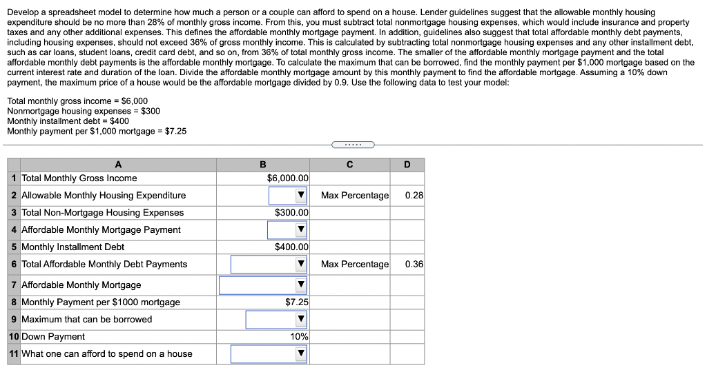 Develop a spreadsheet model to determine how much a person or a couple can afford to spend on a house. Lender guidelines suggest that the allowable monthly housing
expenditure should be no more than 28% of monthly gross income. From this, you must subtract total nonmortgage housing expenses, which would include insurance and property
taxes and any other additional expenses. This defines the affordable monthly mortgage payment. In addition, guidelines also suggest that total affordable monthly debt payments,
including housing expenses, should not exceed 36% of gross monthly income. This is calculated by subtracting total nonmortgage housing expenses and any other installment debt,
such as car loans, student loans, credit card debt, and so on, from 36% of total monthly gross income. The smaller of the affordable monthly mortgage payment and the total
affordable monthly debt payments is the affordable monthly mortgage. To calculate the maximum that can be borrowed, find the monthly payment per $1,000 mortgage based on the
current interest rate and duration of the loan. Divide the affordable monthly mortgage amount by this monthly payment to find the affordable mortgage. Assuming a 10% down
payment, the maximum price of a house would be the affordable mortgage divided by 0.9. Use the following data to test your model:
Total monthly gross income = $6,000
Nonmortgage housing expenses $300
Monthly installment debt = $400
Monthly payment per $1,000 mortgage = $7.25
A
1 Total Monthly Gross Income
2 Allowable Monthly Housing Expenditure
3 Total Non-Mortgage Housing Expenses
4 Affordable Monthly Mortgage Payment
5 Monthly Installment Debt
6 Total Affordable Monthly Debt Payments
7 Affordable Monthly Mortgage
8 Monthly Payment per $1000 mortgage
9 Maximum that can be borrowed
10 Down Payment
11 What one can afford to spend on a house
B
$6,000.00
▼
$300.00
▼
$400.00
▼
▼
$7.25
10%
C
Max Percentage
Max Percentage
D
0.28
0.36