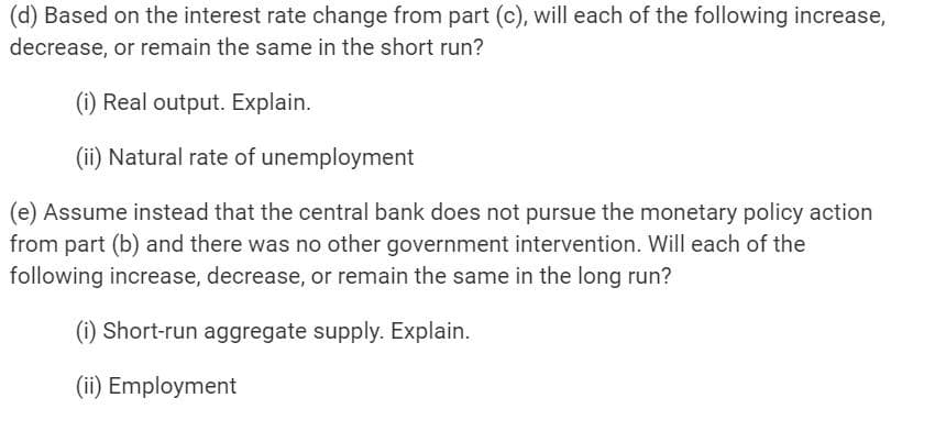 (d) Based on the interest rate change from part (c), will each of the following increase,
decrease, or remain the same in the short run?
(i) Real output. Explain.
(ii) Natural rate of unemployment
(e) Assume instead that the central bank does not pursue the monetary policy action
from part (b) and there was no other government intervention. Will each of the
following increase, decrease, or remain the same in the long run?
(i) Short-run aggregate supply. Explain.
(ii) Employment